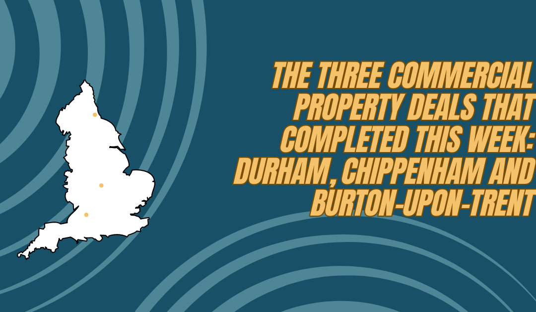 The three commercial property deals that completed this week: Durham, Chippenham and Burton-Upon-Trent